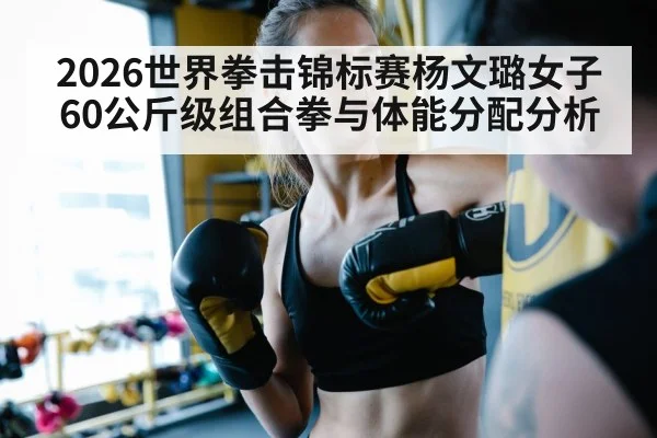 2026世界拳击锦标赛杨文璐女子60公斤级组合拳与体能分配分析