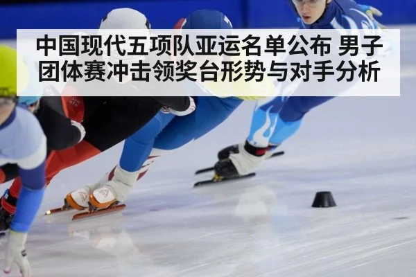 中国现代五项队亚运名单公布 男子团体赛冲击领奖台形势与对手分析